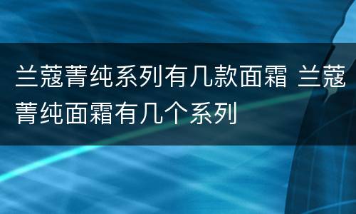 兰蔻菁纯系列有几款面霜 兰蔻菁纯面霜有几个系列