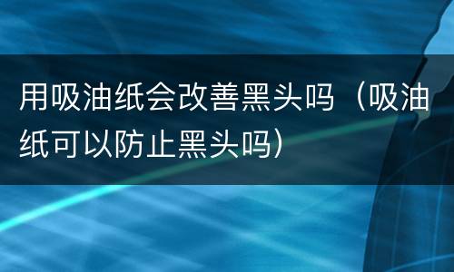 用吸油纸会改善黑头吗（吸油纸可以防止黑头吗）