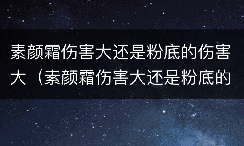 素颜霜伤害大还是粉底的伤害大（素颜霜伤害大还是粉底的伤害大呢）