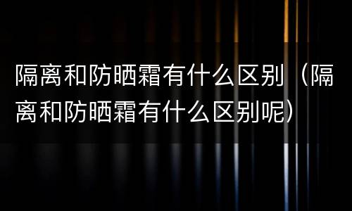 隔离和防晒霜有什么区别（隔离和防晒霜有什么区别呢）