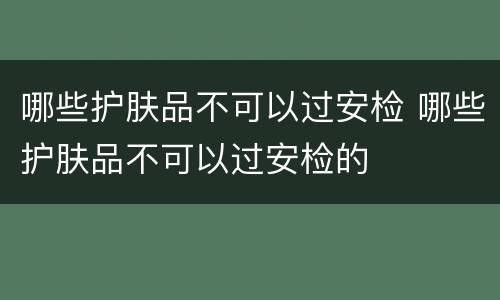 哪些护肤品不可以过安检 哪些护肤品不可以过安检的