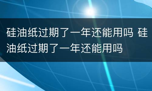 硅油纸过期了一年还能用吗 硅油纸过期了一年还能用吗