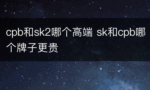 cpb和sk2哪个高端 sk和cpb哪个牌子更贵