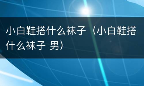 小白鞋搭什么袜子（小白鞋搭什么袜子 男）