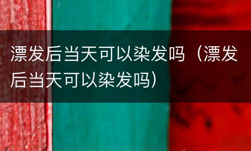 漂发后当天可以染发吗（漂发后当天可以染发吗）