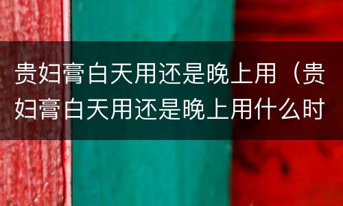 贵妇膏白天用还是晚上用（贵妇膏白天用还是晚上用什么时候用效果好）