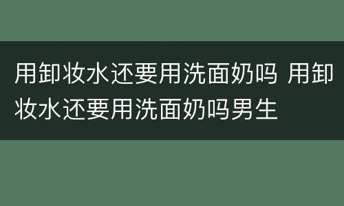 用卸妆水还要用洗面奶吗 用卸妆水还要用洗面奶吗男生