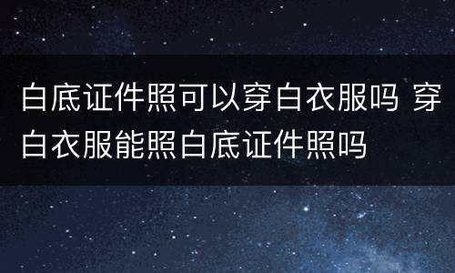 白底证件照可以穿白衣服吗 穿白衣服能照白底证件照吗