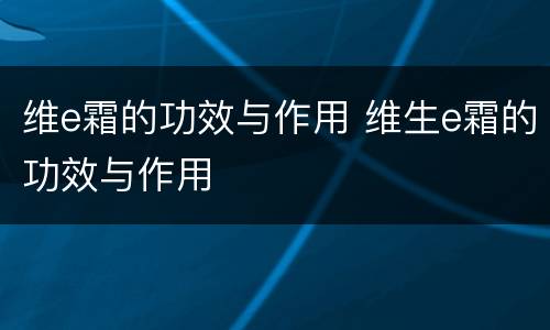 维e霜的功效与作用 维生e霜的功效与作用