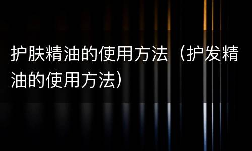 护肤精油的使用方法（护发精油的使用方法）