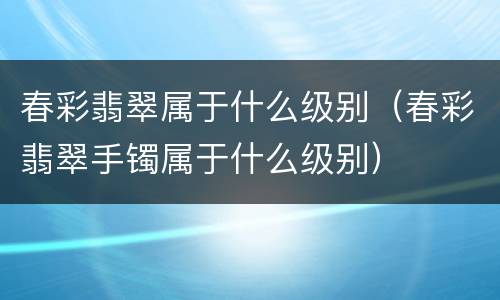 春彩翡翠属于什么级别（春彩翡翠手镯属于什么级别）