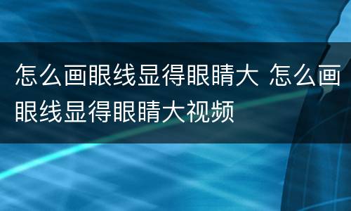 怎么画眼线显得眼睛大 怎么画眼线显得眼睛大视频