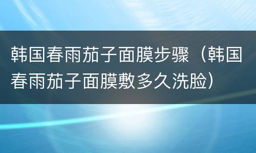 韩国春雨茄子面膜步骤（韩国春雨茄子面膜敷多久洗脸）