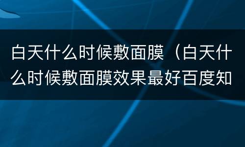 白天什么时候敷面膜（白天什么时候敷面膜效果最好百度知道）