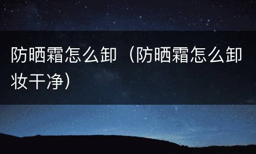 防晒霜怎么卸（防晒霜怎么卸妆干净）