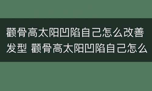 颧骨高太阳凹陷自己怎么改善发型 颧骨高太阳凹陷自己怎么改善发型男生