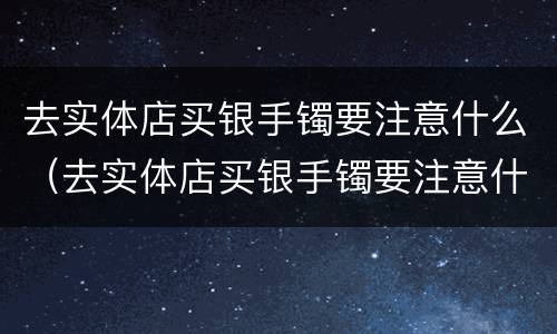 去实体店买银手镯要注意什么（去实体店买银手镯要注意什么事项）