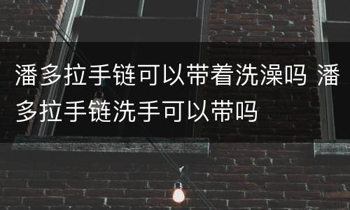 潘多拉手链可以带着洗澡吗 潘多拉手链洗手可以带吗