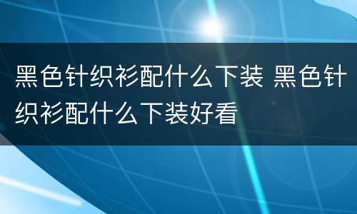 黑色针织衫配什么下装 黑色针织衫配什么下装好看