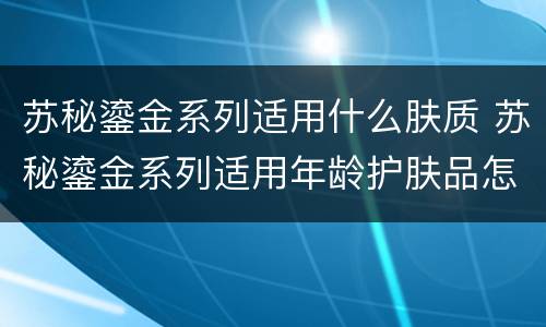 苏秘鎏金系列适用什么肤质 苏秘鎏金系列适用年龄护肤品怎么样