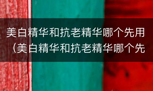 美白精华和抗老精华哪个先用（美白精华和抗老精华哪个先用好）