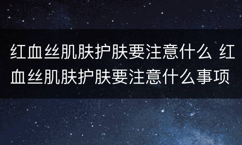 红血丝肌肤护肤要注意什么 红血丝肌肤护肤要注意什么事项