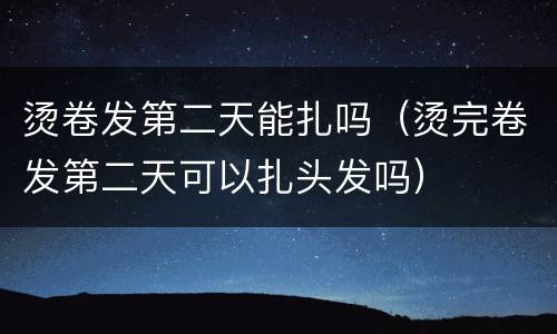 烫卷发第二天能扎吗（烫完卷发第二天可以扎头发吗）