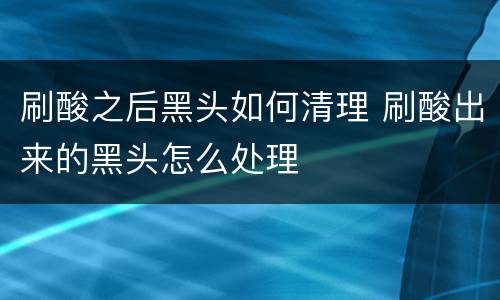 刷酸之后黑头如何清理 刷酸出来的黑头怎么处理