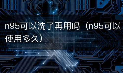 n95可以洗了再用吗（n95可以使用多久）