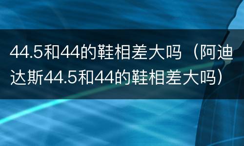 44.5和44的鞋相差大吗（阿迪达斯44.5和44的鞋相差大吗）