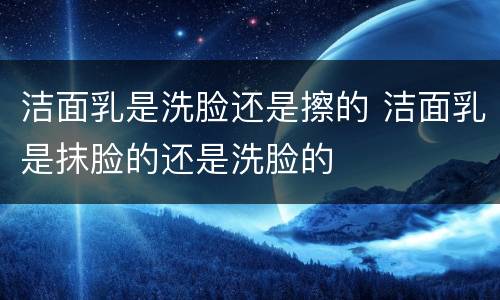 洁面乳是洗脸还是擦的 洁面乳是抹脸的还是洗脸的