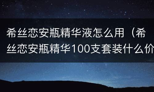 希丝恋安瓶精华液怎么用（希丝恋安瓶精华100支套装什么价格）