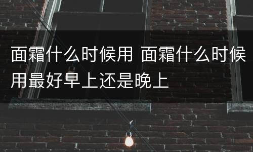 面霜什么时候用 面霜什么时候用最好早上还是晚上