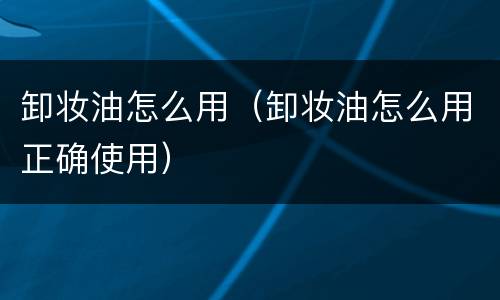 卸妆油怎么用（卸妆油怎么用正确使用）