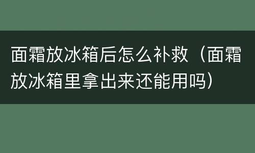 面霜放冰箱后怎么补救（面霜放冰箱里拿出来还能用吗）