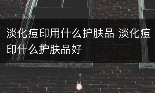 淡化痘印用什么护肤品 淡化痘印什么护肤品好