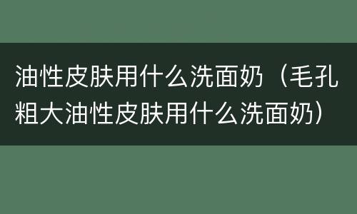 油性皮肤用什么洗面奶（毛孔粗大油性皮肤用什么洗面奶）