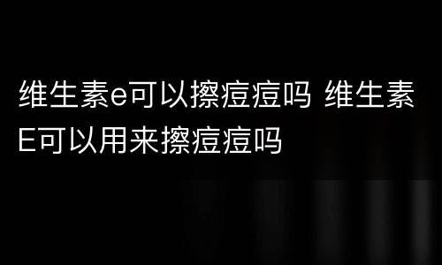 维生素e可以擦痘痘吗 维生素E可以用来擦痘痘吗