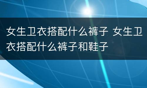 女生卫衣搭配什么裤子 女生卫衣搭配什么裤子和鞋子