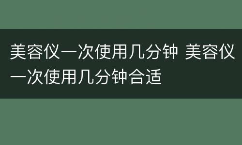 美容仪一次使用几分钟 美容仪一次使用几分钟合适