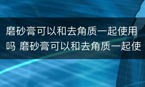 磨砂膏可以和去角质一起使用吗 磨砂膏可以和去角质一起使用吗怎么用