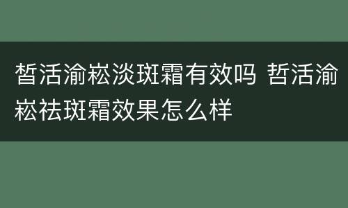 皙活渝崧淡斑霜有效吗 哲活渝崧祛斑霜效果怎么样