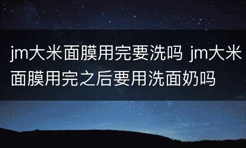 jm大米面膜用完要洗吗 jm大米面膜用完之后要用洗面奶吗