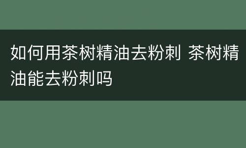 如何用茶树精油去粉刺 茶树精油能去粉刺吗