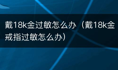 戴18k金过敏怎么办（戴18k金戒指过敏怎么办）