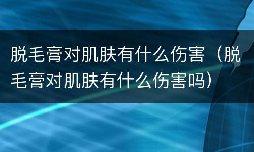 脱毛膏对肌肤有什么伤害（脱毛膏对肌肤有什么伤害吗）