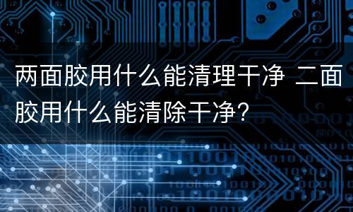 两面胶用什么能清理干净 二面胶用什么能清除干净?