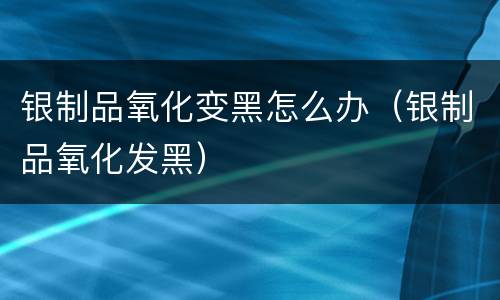 银制品氧化变黑怎么办（银制品氧化发黑）