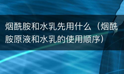 烟酰胺和水乳先用什么（烟酰胺原液和水乳的使用顺序）