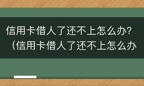 信用卡借人了还不上怎么办？（信用卡借人了还不上怎么办呢）